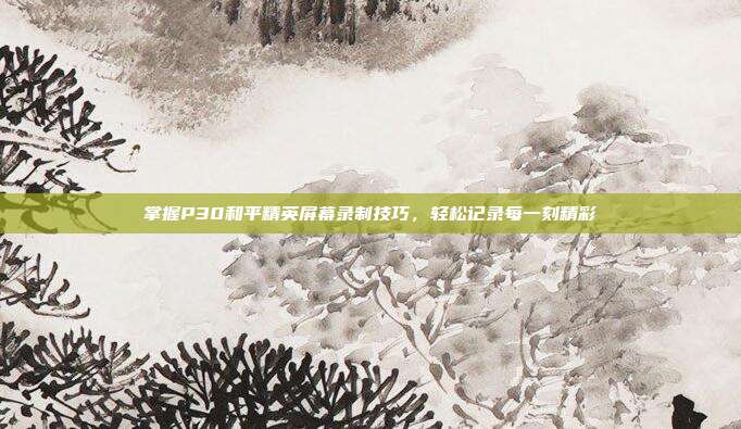 掌握P30和平精英屏幕录制技巧,轻松记录每一刻精彩