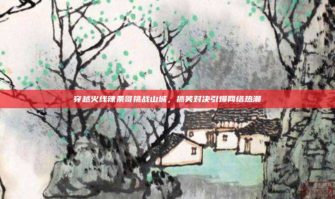 穿越火线辣条哥挑战山城,搞笑对决引爆网络热潮