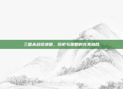 三国杀战役地图,历史与策略的完美融合