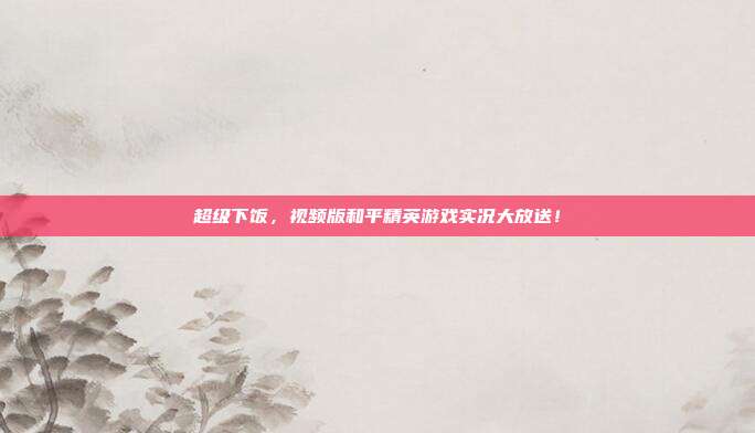 超级下饭,视频版和平精英游戏实况大放送!
