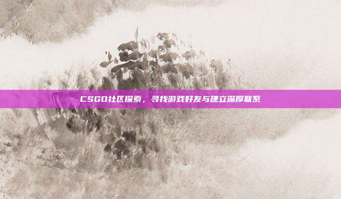 CSGO社区探索,寻找游戏好友与建立深厚联系