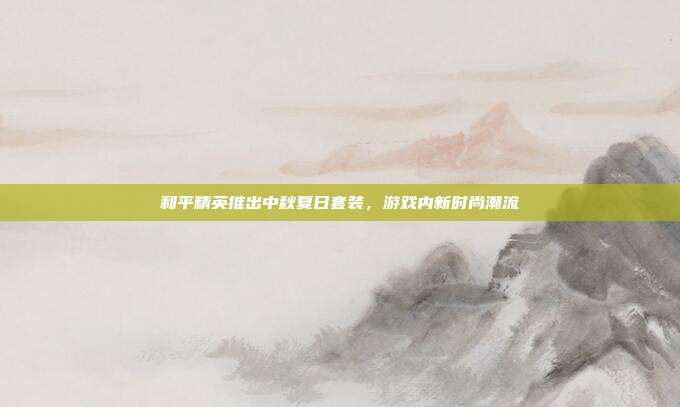 和平精英推出中秋夏日套装,游戏内新时尚潮流