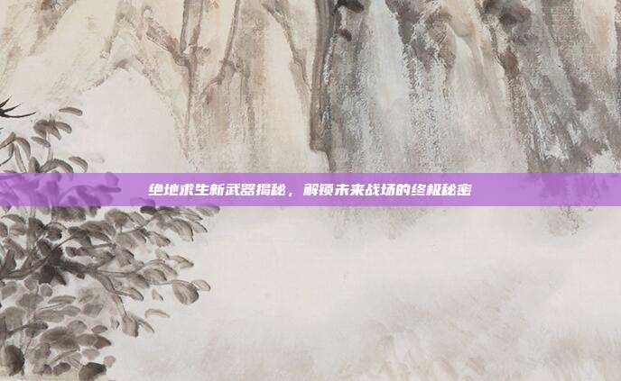 绝地求生新武器揭秘,解锁未来战场的终极秘密