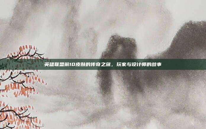 英雄联盟前10皮肤的传奇之旅,玩家与设计师的故事