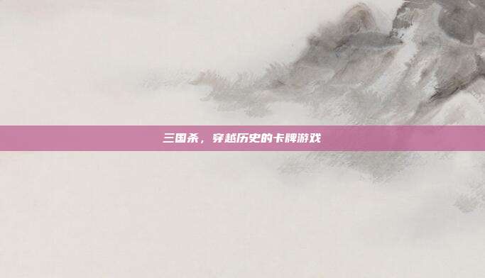 三国杀,穿越历史的卡牌游戏