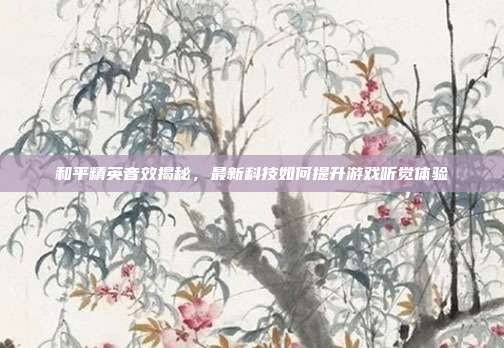 和平精英音效揭秘,最新科技如何提升游戏听觉体验