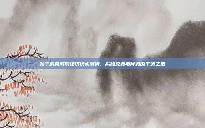 和平精英游戏经济模式解析,揭秘免费与付费的平衡之道