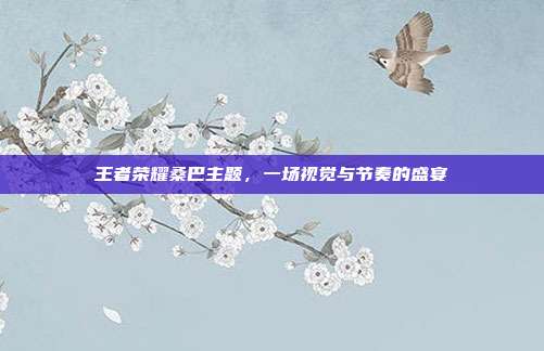 王者荣耀桑巴主题,一场视觉与节奏的盛宴
