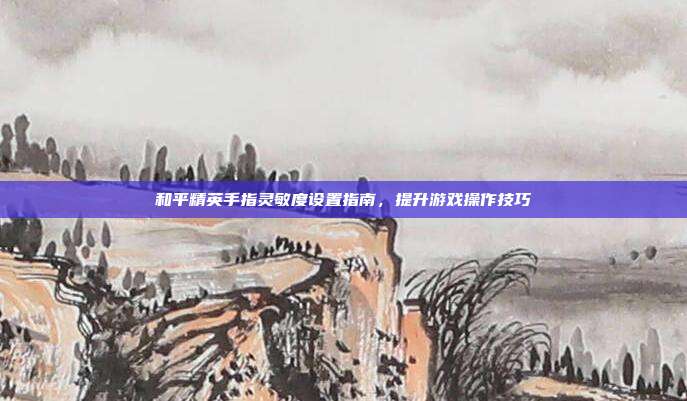 和平精英手指灵敏度设置指南,提升游戏操作技巧