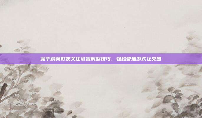 和平精英好友关注设置调整技巧,轻松管理游戏社交圈