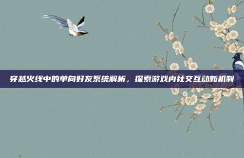 穿越火线中的单向好友系统解析,探索游戏内社交互动新机制