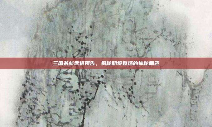 三国杀新武将预告,揭秘即将登场的神秘角色