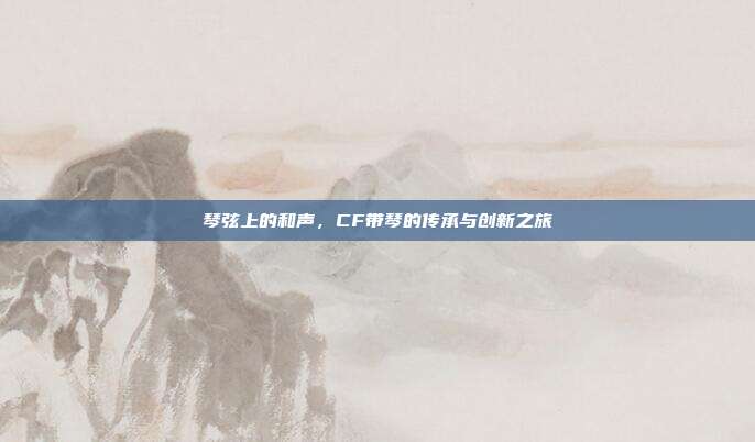 琴弦上的和声,CF带琴的传承与创新之旅
