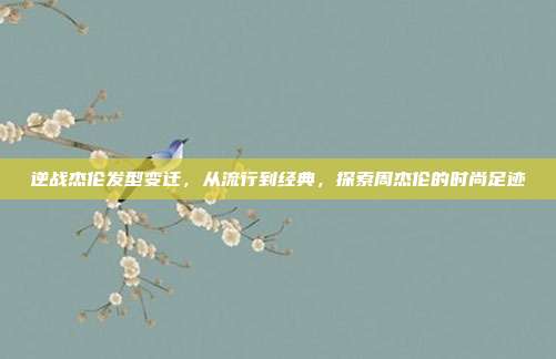 逆战杰伦发型变迁,从流行到经典,探索周杰伦的时尚足迹