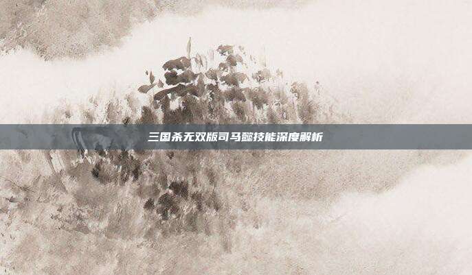 三国杀无双版司马懿技能深度解析