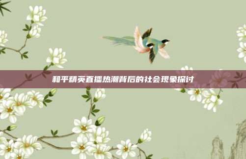 和平精英直播热潮背后的社会现象探讨