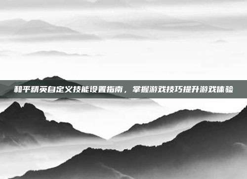 和平精英自定义技能设置指南,掌握游戏技巧提升游戏体验