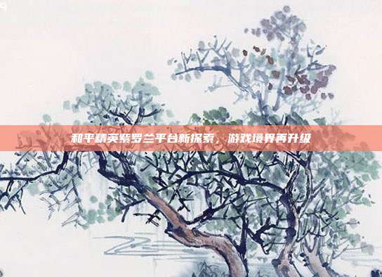 和平精英紫罗兰平台新探索,游戏境界再升级
