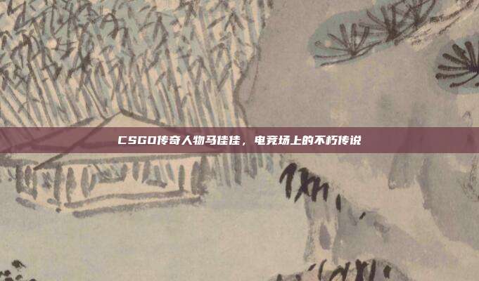 CSGO传奇人物马佳佳,电竞场上的不朽传说