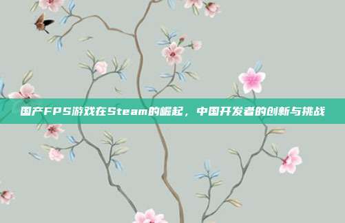 国产FPS游戏在Steam的崛起,中国开发者的创新与挑战