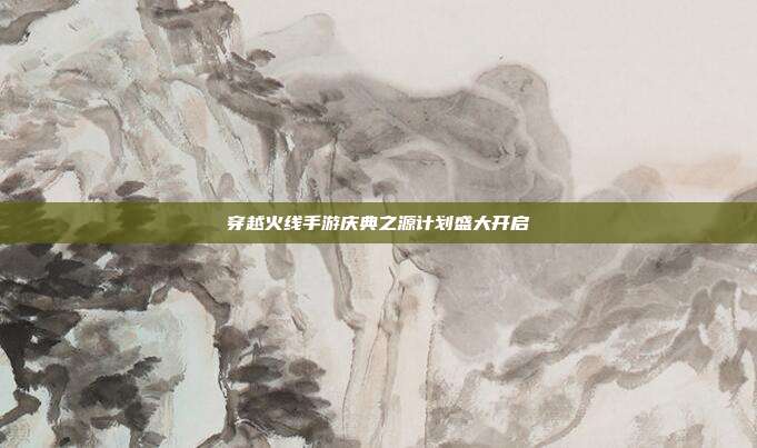 穿越火线手游庆典之源计划盛大开启