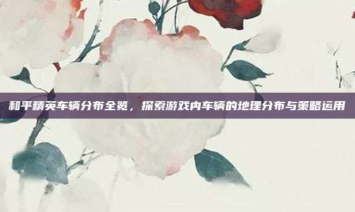 和平精英车辆分布全览,探索游戏内车辆的地理分布与策略运用
