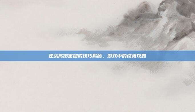 逆战高伤害加成技巧揭秘,游戏中的终极攻略