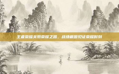 王者荣耀关羽荣耀之路,战绩截图见证荣耀时刻