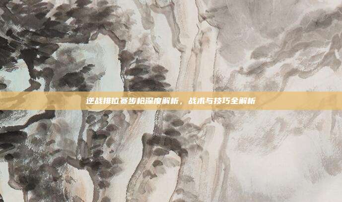 逆战排位赛步枪深度解析,战术与技巧全解析