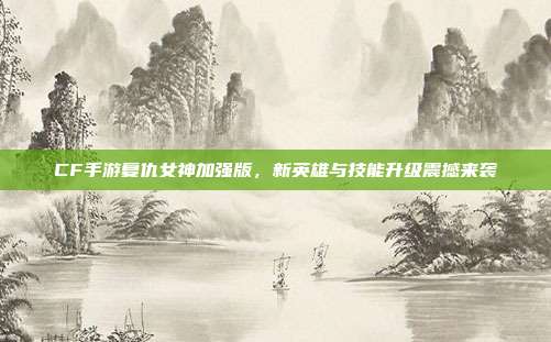 CF手游复仇女神加强版,新英雄与技能升级震撼来袭
