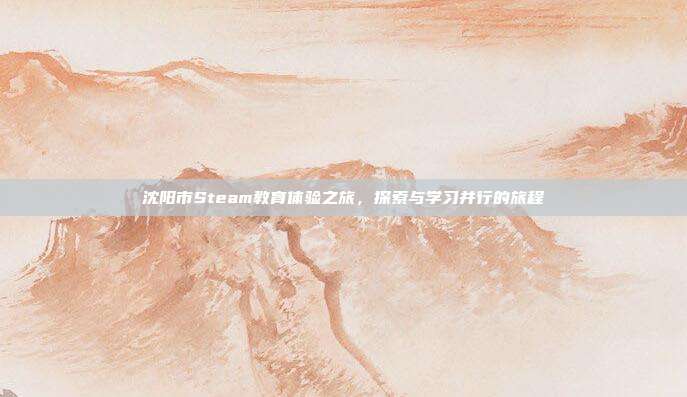 沈阳市Steam教育体验之旅,探索与学习并行的旅程