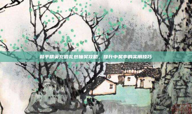 和平精英充值礼包抽奖攻略,提升中奖率的实用技巧