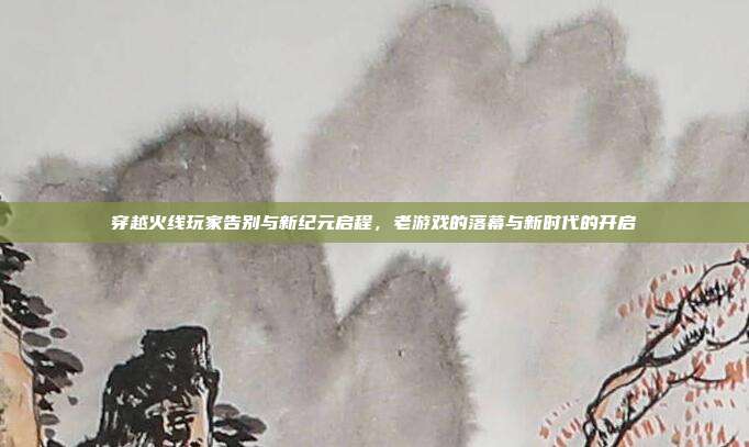 穿越火线玩家告别与新纪元启程,老游戏的落幕与新时代的开启