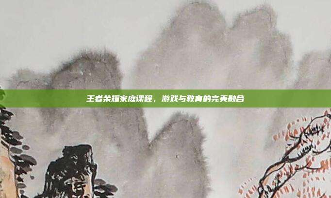 王者荣耀家庭课程,游戏与教育的完美融合