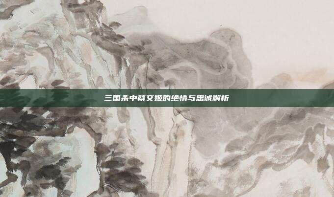 三国杀中蔡文姬的绝情与忠诚解析
