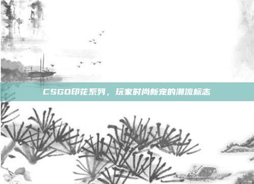 CSGO印花系列,玩家时尚新宠的潮流标志
