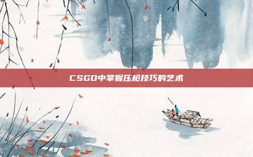 CSGO中掌握压枪技巧的艺术