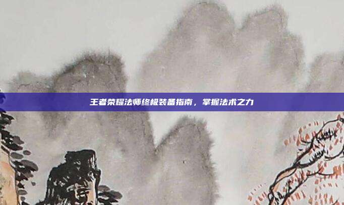 王者荣耀法师终极装备指南,掌握法术之力