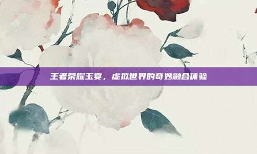 王者荣耀玉宴,虚拟世界的奇妙融合体验