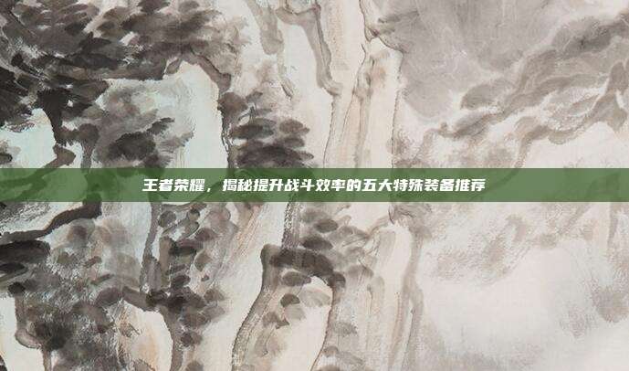 王者荣耀,揭秘提升战斗效率的五大特殊装备推荐