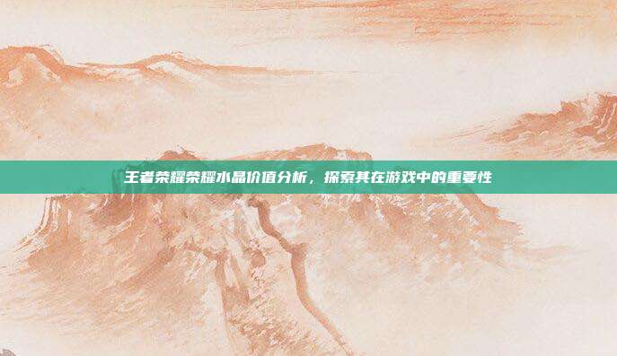 王者荣耀荣耀水晶价值分析,探索其在游戏中的重要性