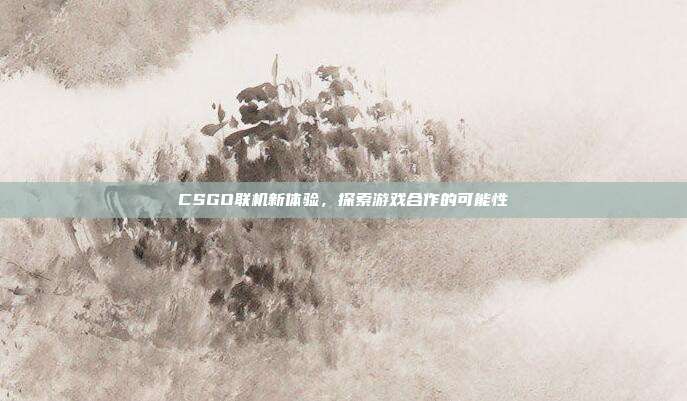 CSGO联机新体验,探索游戏合作的可能性