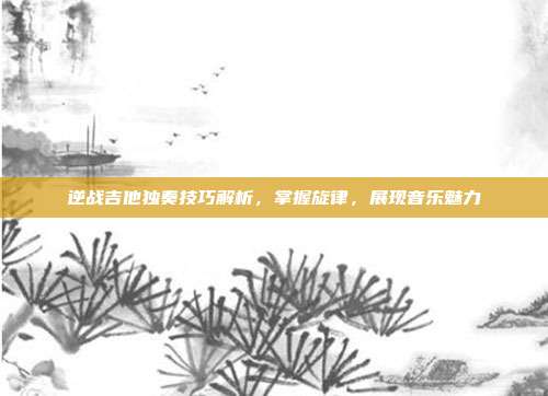 逆战吉他独奏技巧解析,掌握旋律,展现音乐魅力