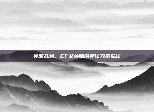穿越战场,CF女英雄的神秘力量揭秘