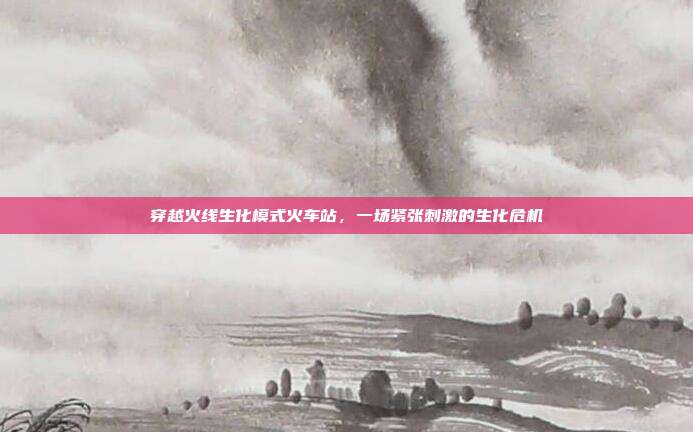 穿越火线生化模式火车站,一场紧张刺激的生化危机