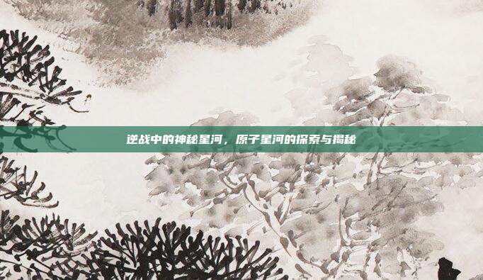 逆战中的神秘星河,原子星河的探索与揭秘