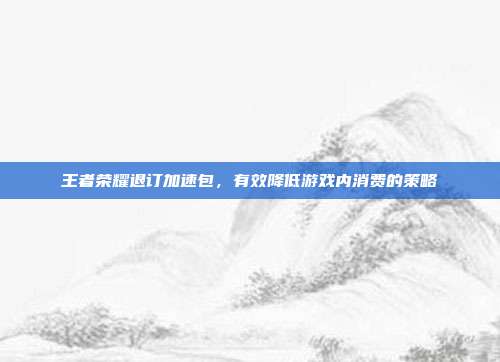 王者荣耀退订加速包,有效降低游戏内消费的策略