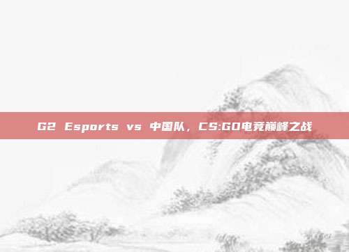 G2 Esports vs 中国队,CS:GO电竞巅峰之战