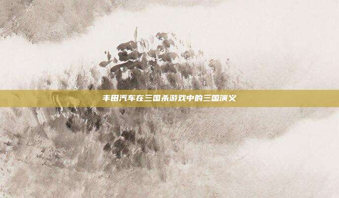 丰田汽车在三国杀游戏中的三国演义