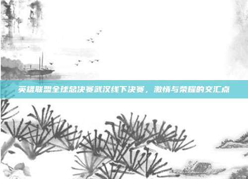 英雄联盟全球总决赛武汉线下决赛,激情与荣耀的交汇点